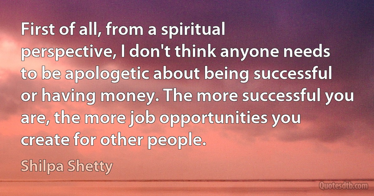 First of all, from a spiritual perspective, I don't think anyone needs to be apologetic about being successful or having money. The more successful you are, the more job opportunities you create for other people. (Shilpa Shetty)