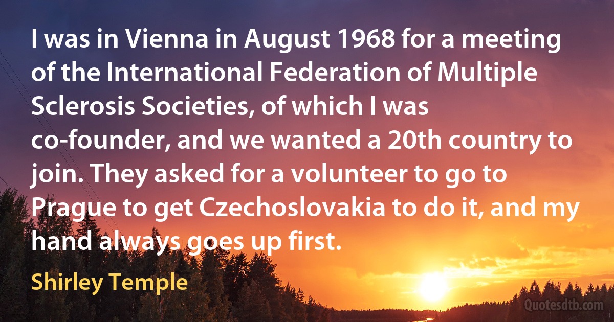 I was in Vienna in August 1968 for a meeting of the International Federation of Multiple Sclerosis Societies, of which I was co-founder, and we wanted a 20th country to join. They asked for a volunteer to go to Prague to get Czechoslovakia to do it, and my hand always goes up first. (Shirley Temple)