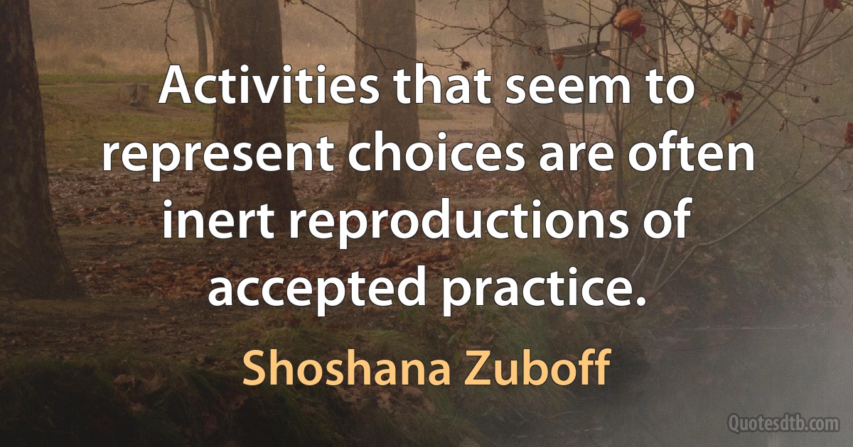 Activities that seem to represent choices are often inert reproductions of accepted practice. (Shoshana Zuboff)