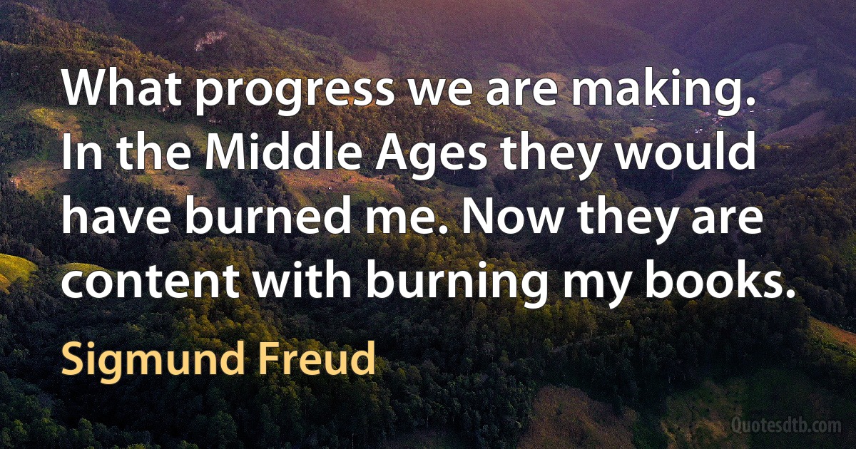 What progress we are making. In the Middle Ages they would have burned me. Now they are content with burning my books. (Sigmund Freud)