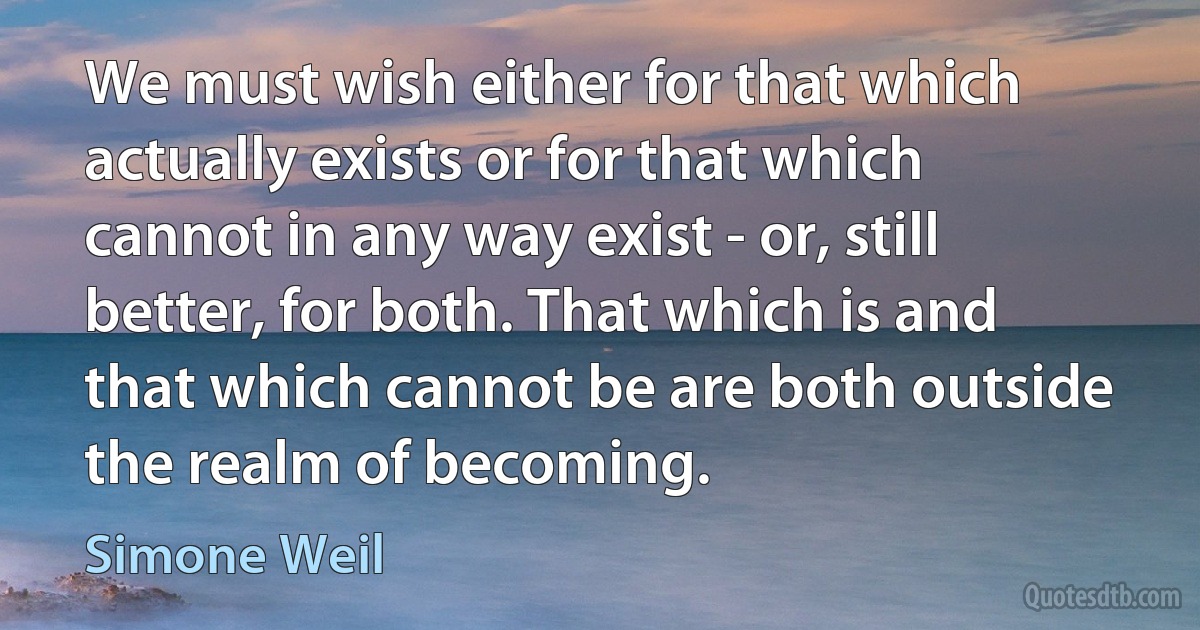 We must wish either for that which actually exists or for that which cannot in any way exist - or, still better, for both. That which is and that which cannot be are both outside the realm of becoming. (Simone Weil)