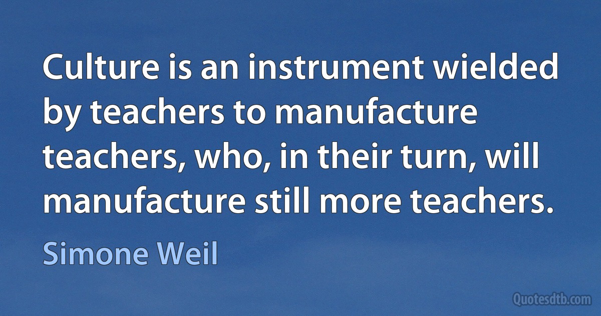 Culture is an instrument wielded by teachers to manufacture teachers, who, in their turn, will manufacture still more teachers. (Simone Weil)