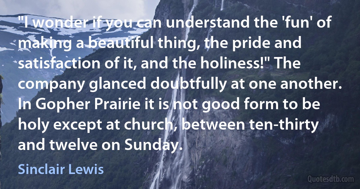 "I wonder if you can understand the 'fun' of making a beautiful thing, the pride and satisfaction of it, and the holiness!" The company glanced doubtfully at one another. In Gopher Prairie it is not good form to be holy except at church, between ten-thirty and twelve on Sunday. (Sinclair Lewis)