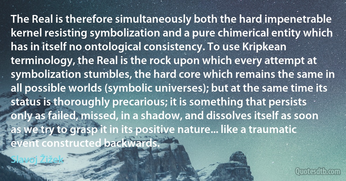 The Real is therefore simultaneously both the hard impenetrable kernel resisting symbolization and a pure chimerical entity which has in itself no ontological consistency. To use Kripkean terminology, the Real is the rock upon which every attempt at symbolization stumbles, the hard core which remains the same in all possible worlds (symbolic universes); but at the same time its status is thoroughly precarious; it is something that persists only as failed, missed, in a shadow, and dissolves itself as soon as we try to grasp it in its positive nature... like a traumatic event constructed backwards. (Slavoj Žižek)