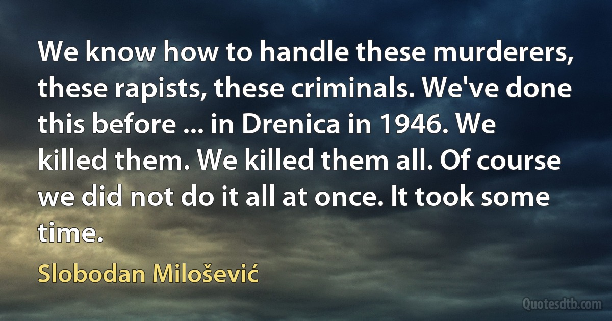 We know how to handle these murderers, these rapists, these criminals. We've done this before ... in Drenica in 1946. We killed them. We killed them all. Of course we did not do it all at once. It took some time. (Slobodan Milošević)