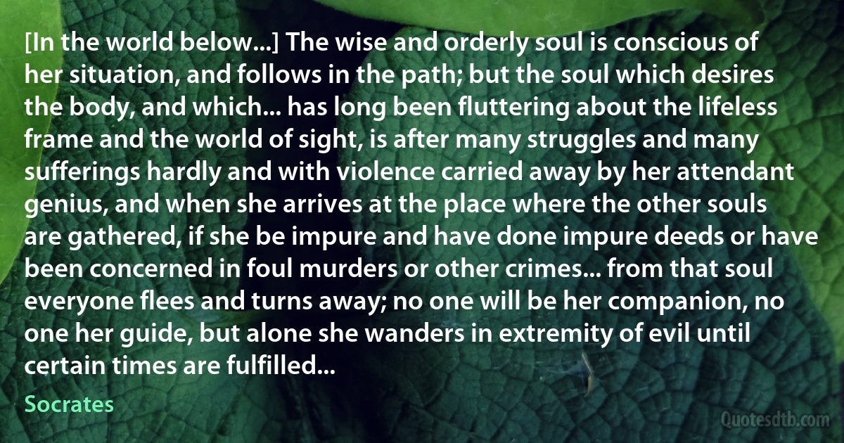 [In the world below...] The wise and orderly soul is conscious of her situation, and follows in the path; but the soul which desires the body, and which... has long been fluttering about the lifeless frame and the world of sight, is after many struggles and many sufferings hardly and with violence carried away by her attendant genius, and when she arrives at the place where the other souls are gathered, if she be impure and have done impure deeds or have been concerned in foul murders or other crimes... from that soul everyone flees and turns away; no one will be her companion, no one her guide, but alone she wanders in extremity of evil until certain times are fulfilled... (Socrates)