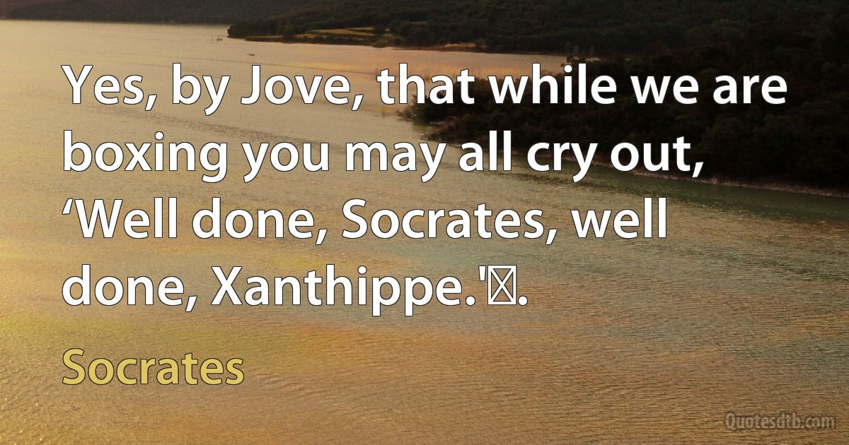 Yes, by Jove, that while we are boxing you may all cry out, ‘Well done, Socrates, well done, Xanthippe.' . (Socrates)