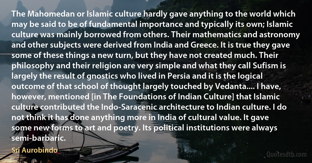 The Mahomedan or Islamic culture hardly gave anything to the world which may be said to be of fundamental importance and typically its own; Islamic culture was mainly borrowed from others. Their mathematics and astronomy and other subjects were derived from India and Greece. It is true they gave some of these things a new turn, but they have not created much. Their philosophy and their religion are very simple and what they call Sufism is largely the result of gnostics who lived in Persia and it is the logical outcome of that school of thought largely touched by Vedanta.... I have, however, mentioned [in The Foundations of Indian Culture] that Islamic culture contributed the Indo-Saracenic architecture to Indian culture. I do not think it has done anything more in India of cultural value. It gave some new forms to art and poetry. Its political institutions were always semi-barbaric. (Sri Aurobindo)