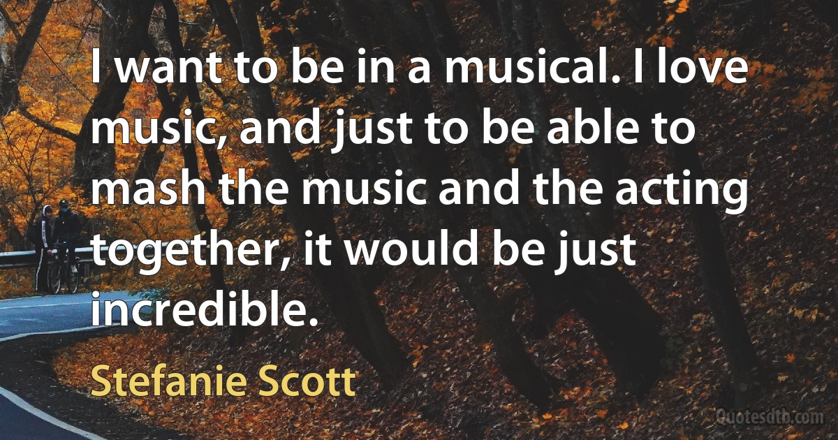 I want to be in a musical. I love music, and just to be able to mash the music and the acting together, it would be just incredible. (Stefanie Scott)