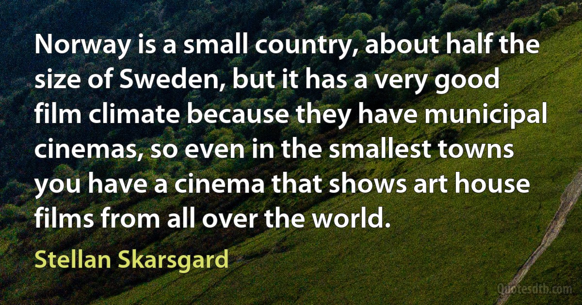 Norway is a small country, about half the size of Sweden, but it has a very good film climate because they have municipal cinemas, so even in the smallest towns you have a cinema that shows art house films from all over the world. (Stellan Skarsgard)