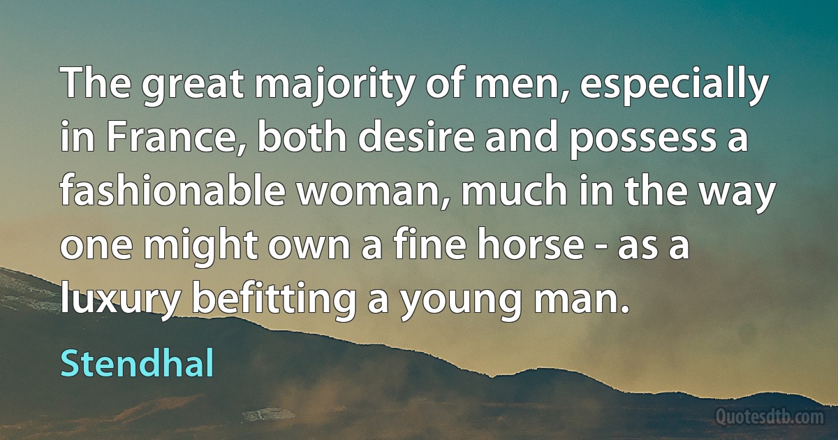 The great majority of men, especially in France, both desire and possess a fashionable woman, much in the way one might own a fine horse - as a luxury befitting a young man. (Stendhal)