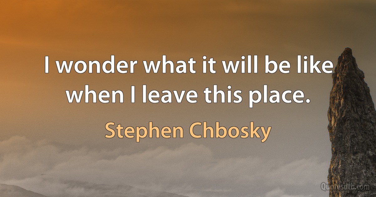 I wonder what it will be like when I leave this place. (Stephen Chbosky)