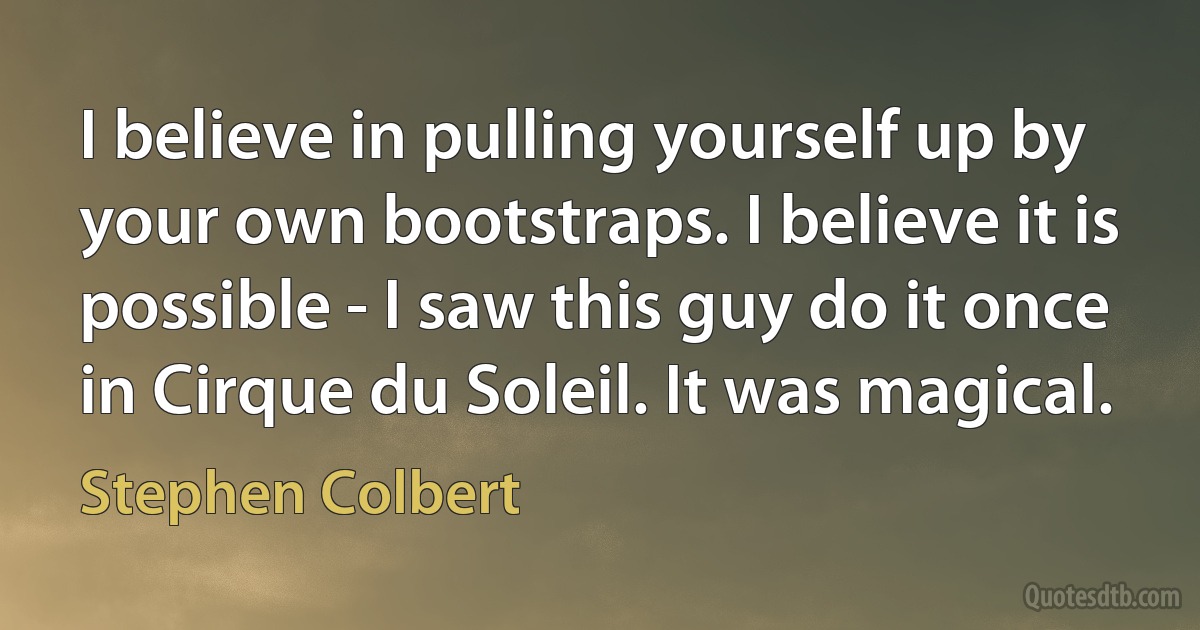 I believe in pulling yourself up by your own bootstraps. I believe it is possible - I saw this guy do it once in Cirque du Soleil. It was magical. (Stephen Colbert)