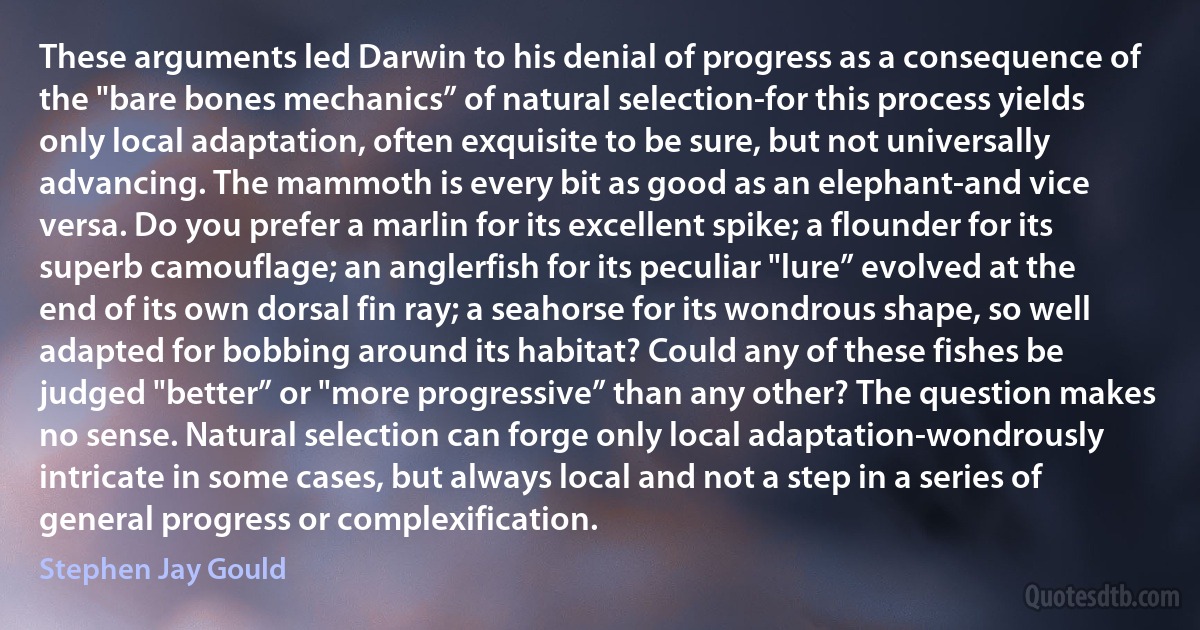 These arguments led Darwin to his denial of progress as a consequence of the "bare bones mechanics” of natural selection-for this process yields only local adaptation, often exquisite to be sure, but not universally advancing. The mammoth is every bit as good as an elephant-and vice versa. Do you prefer a marlin for its excellent spike; a flounder for its superb camouflage; an anglerfish for its peculiar "lure” evolved at the end of its own dorsal fin ray; a seahorse for its wondrous shape, so well adapted for bobbing around its habitat? Could any of these fishes be judged "better” or "more progressive” than any other? The question makes no sense. Natural selection can forge only local adaptation-wondrously intricate in some cases, but always local and not a step in a series of general progress or complexification. (Stephen Jay Gould)