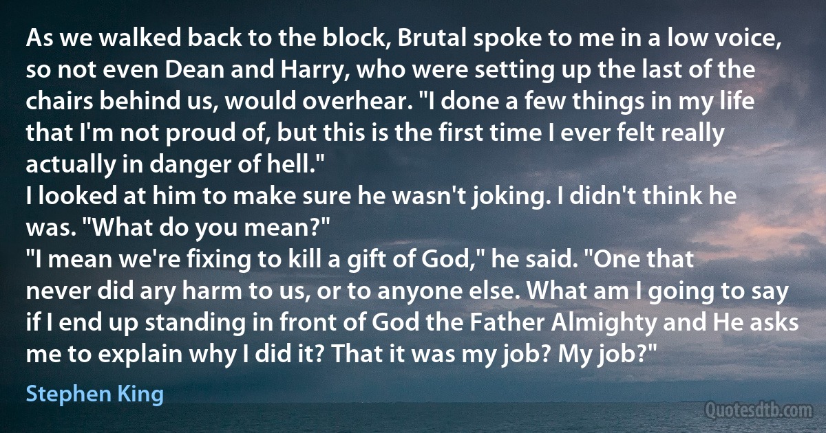 As we walked back to the block, Brutal spoke to me in a low voice, so not even Dean and Harry, who were setting up the last of the chairs behind us, would overhear. "I done a few things in my life that I'm not proud of, but this is the first time I ever felt really actually in danger of hell."
I looked at him to make sure he wasn't joking. I didn't think he was. "What do you mean?"
"I mean we're fixing to kill a gift of God," he said. "One that never did ary harm to us, or to anyone else. What am I going to say if I end up standing in front of God the Father Almighty and He asks me to explain why I did it? That it was my job? My job?" (Stephen King)