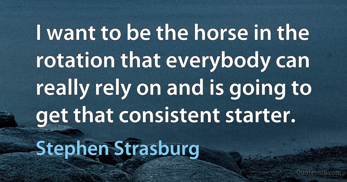 I want to be the horse in the rotation that everybody can really rely on and is going to get that consistent starter. (Stephen Strasburg)