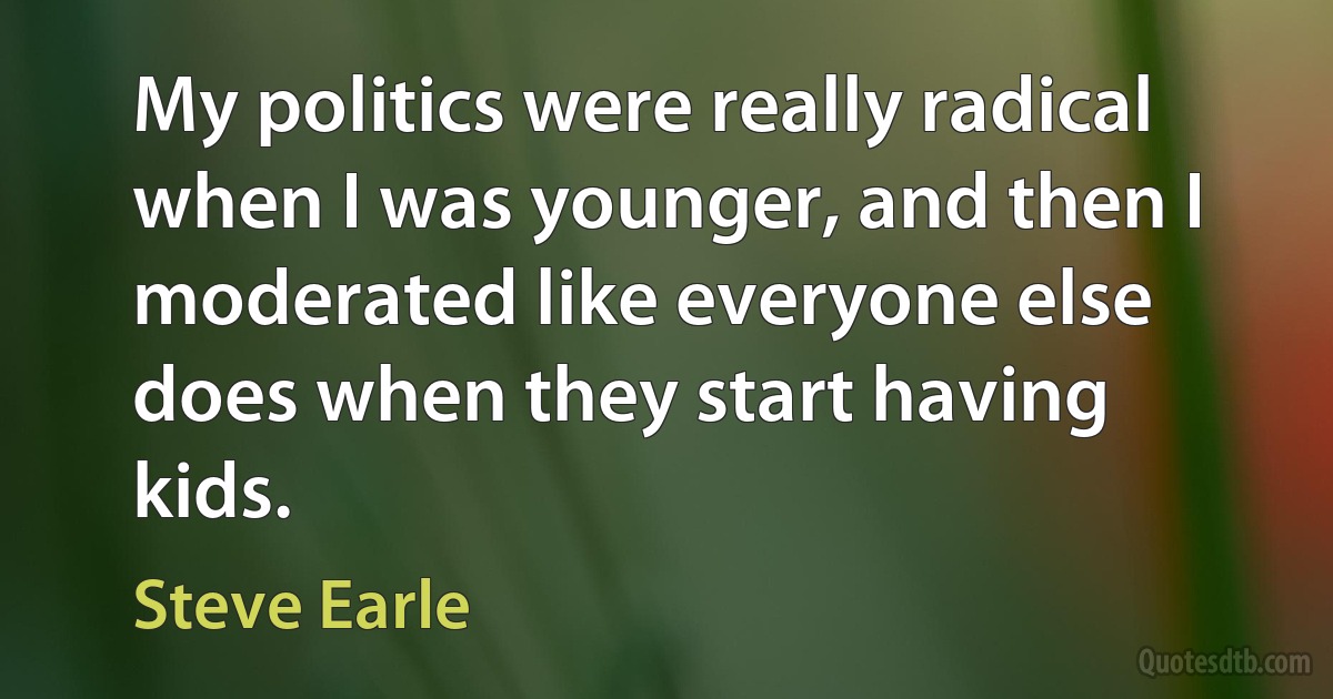 My politics were really radical when I was younger, and then I moderated like everyone else does when they start having kids. (Steve Earle)