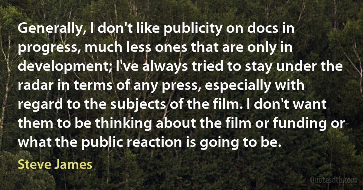 Generally, I don't like publicity on docs in progress, much less ones that are only in development; I've always tried to stay under the radar in terms of any press, especially with regard to the subjects of the film. I don't want them to be thinking about the film or funding or what the public reaction is going to be. (Steve James)