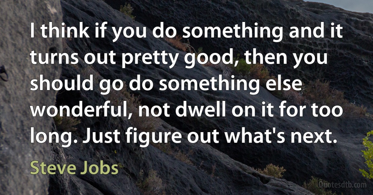 I think if you do something and it turns out pretty good, then you should go do something else wonderful, not dwell on it for too long. Just figure out what's next. (Steve Jobs)