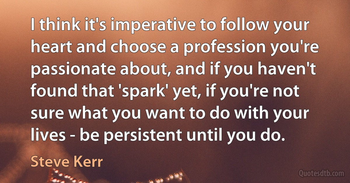 I think it's imperative to follow your heart and choose a profession you're passionate about, and if you haven't found that 'spark' yet, if you're not sure what you want to do with your lives - be persistent until you do. (Steve Kerr)