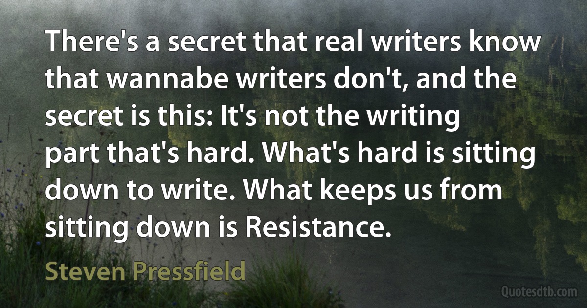 There's a secret that real writers know that wannabe writers don't, and the secret is this: It's not the writing part that's hard. What's hard is sitting down to write. What keeps us from sitting down is Resistance. (Steven Pressfield)