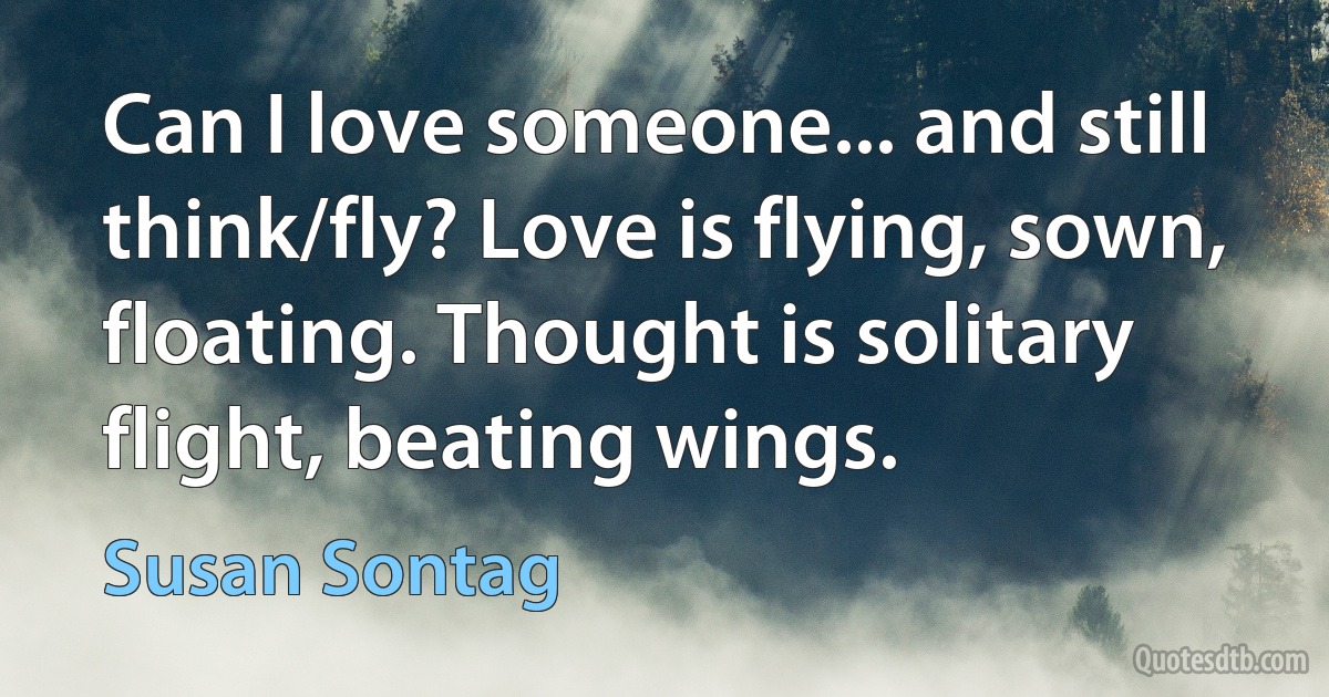 Can I love someone... and still think/fly? Love is flying, sown, floating. Thought is solitary flight, beating wings. (Susan Sontag)