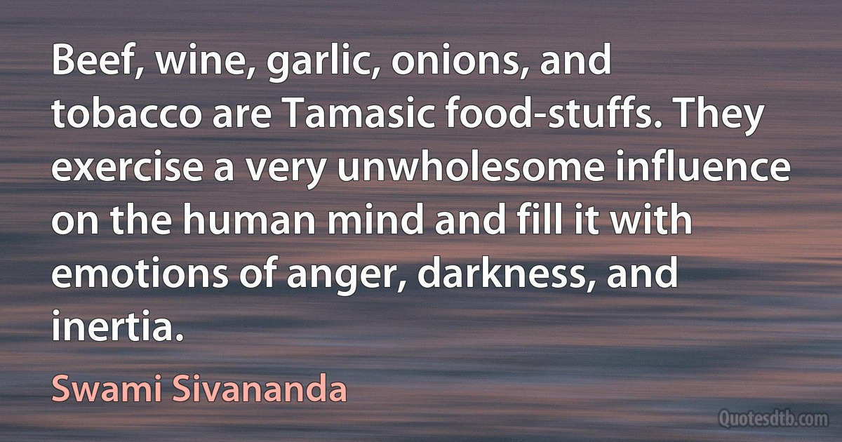 Beef, wine, garlic, onions, and tobacco are Tamasic food-stuffs. They exercise a very unwholesome influence on the human mind and fill it with emotions of anger, darkness, and inertia. (Swami Sivananda)