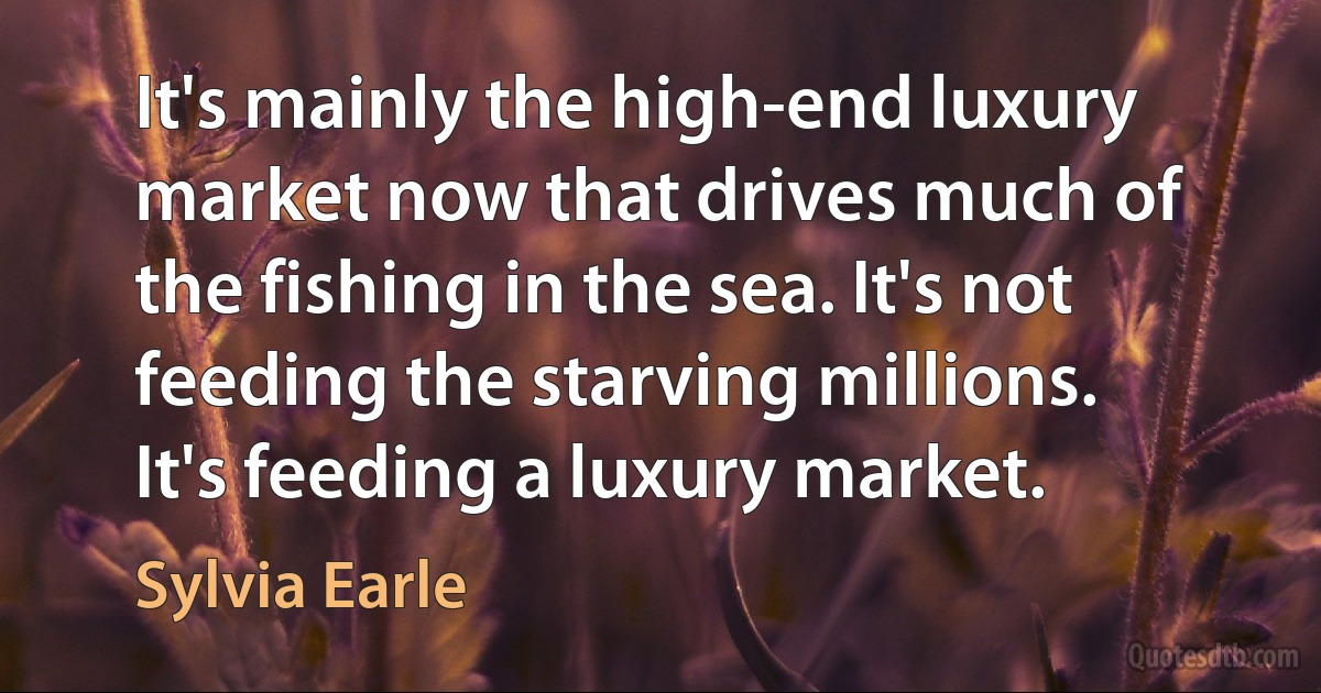 It's mainly the high-end luxury market now that drives much of the fishing in the sea. It's not feeding the starving millions. It's feeding a luxury market. (Sylvia Earle)