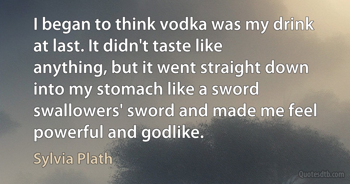 I began to think vodka was my drink at last. It didn't taste like anything, but it went straight down into my stomach like a sword swallowers' sword and made me feel powerful and godlike. (Sylvia Plath)