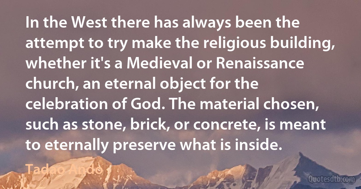 In the West there has always been the attempt to try make the religious building, whether it's a Medieval or Renaissance church, an eternal object for the celebration of God. The material chosen, such as stone, brick, or concrete, is meant to eternally preserve what is inside. (Tadao Ando)