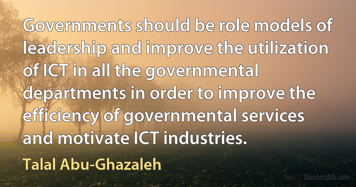 Governments should be role models of leadership and improve the utilization of ICT in all the governmental departments in order to improve the efficiency of governmental services and motivate ICT industries. (Talal Abu-Ghazaleh)