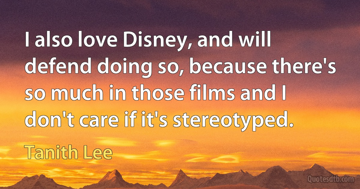 I also love Disney, and will defend doing so, because there's so much in those films and I don't care if it's stereotyped. (Tanith Lee)