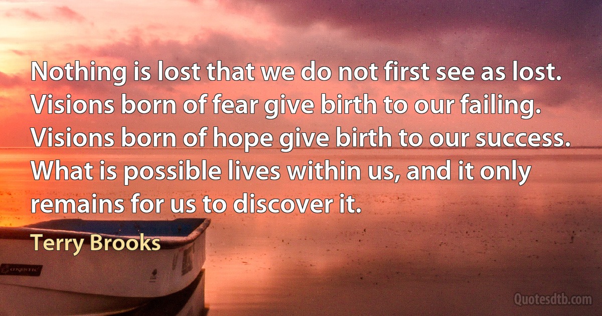 Nothing is lost that we do not first see as lost. Visions born of fear give birth to our failing.
Visions born of hope give birth to our success.
What is possible lives within us, and it only remains for us to discover it. (Terry Brooks)