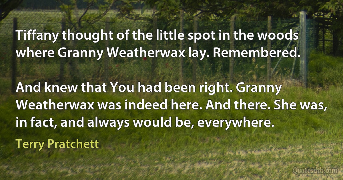 Tiffany thought of the little spot in the woods where Granny Weatherwax lay. Remembered.

And knew that You had been right. Granny Weatherwax was indeed here. And there. She was, in fact, and always would be, everywhere. (Terry Pratchett)