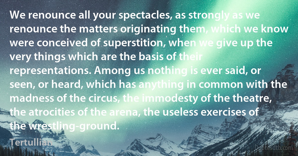 We renounce all your spectacles, as strongly as we renounce the matters originating them, which we know were conceived of superstition, when we give up the very things which are the basis of their representations. Among us nothing is ever said, or seen, or heard, which has anything in common with the madness of the circus, the immodesty of the theatre, the atrocities of the arena, the useless exercises of the wrestling-ground. (Tertullian)