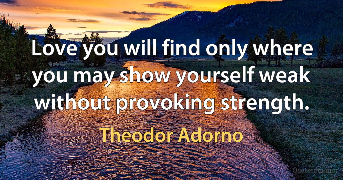 Love you will find only where you may show yourself weak without provoking strength. (Theodor Adorno)