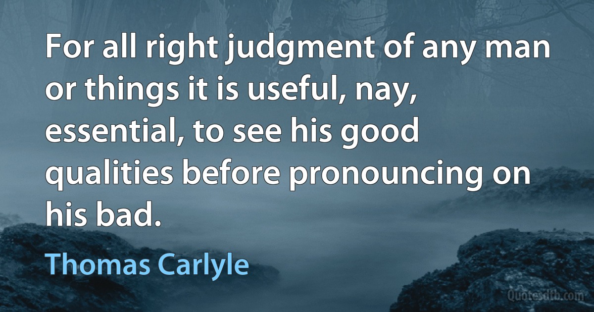 For all right judgment of any man or things it is useful, nay, essential, to see his good qualities before pronouncing on his bad. (Thomas Carlyle)