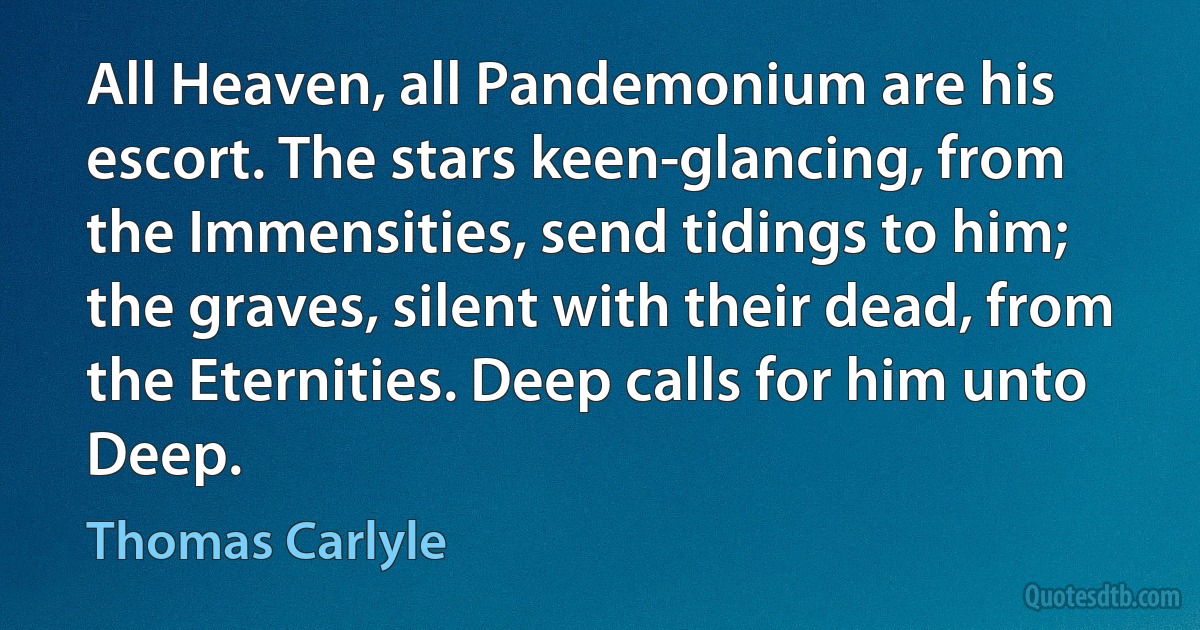 All Heaven, all Pandemonium are his escort. The stars keen-glancing, from the Immensities, send tidings to him; the graves, silent with their dead, from the Eternities. Deep calls for him unto Deep. (Thomas Carlyle)