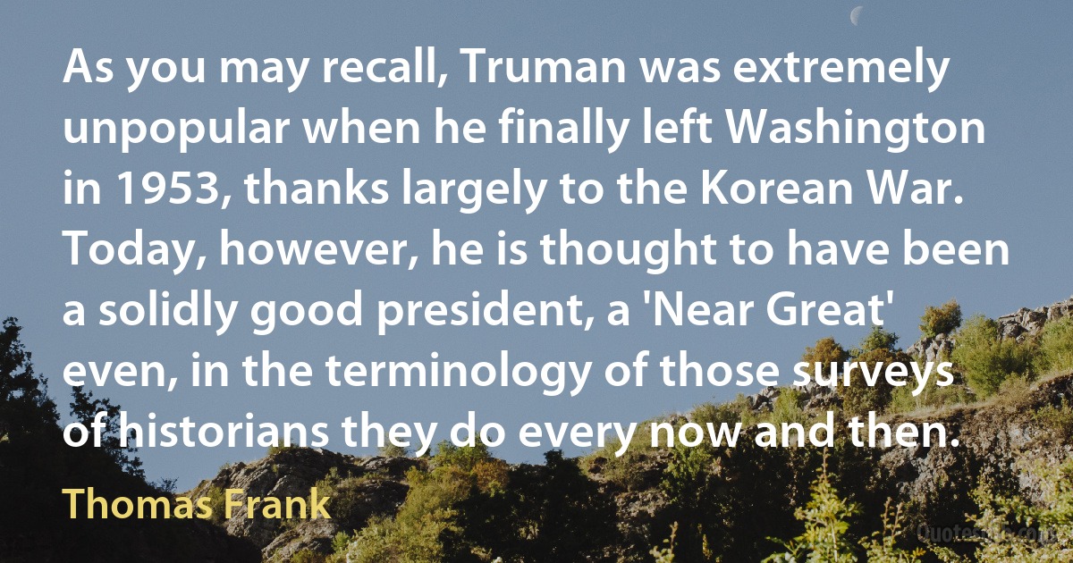 As you may recall, Truman was extremely unpopular when he finally left Washington in 1953, thanks largely to the Korean War. Today, however, he is thought to have been a solidly good president, a 'Near Great' even, in the terminology of those surveys of historians they do every now and then. (Thomas Frank)