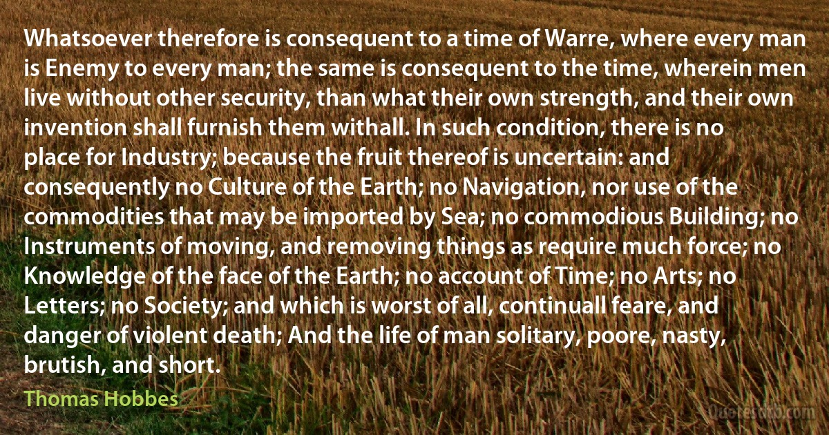 Whatsoever therefore is consequent to a time of Warre, where every man is Enemy to every man; the same is consequent to the time, wherein men live without other security, than what their own strength, and their own invention shall furnish them withall. In such condition, there is no place for Industry; because the fruit thereof is uncertain: and consequently no Culture of the Earth; no Navigation, nor use of the commodities that may be imported by Sea; no commodious Building; no Instruments of moving, and removing things as require much force; no Knowledge of the face of the Earth; no account of Time; no Arts; no Letters; no Society; and which is worst of all, continuall feare, and danger of violent death; And the life of man solitary, poore, nasty, brutish, and short. (Thomas Hobbes)