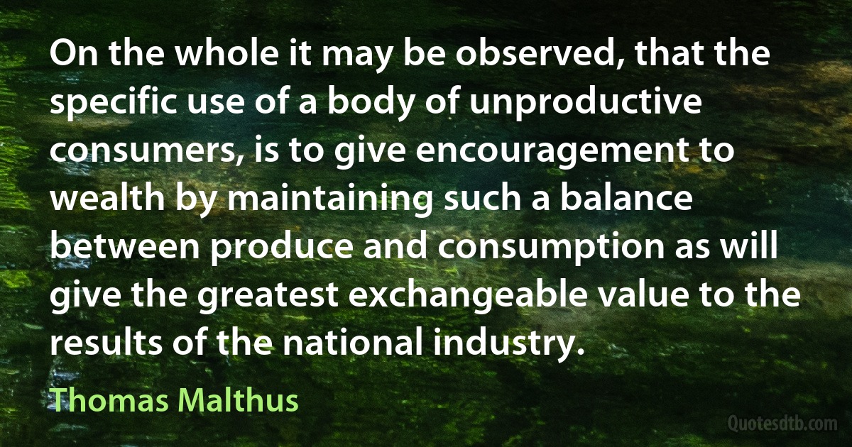 On the whole it may be observed, that the specific use of a body of unproductive consumers, is to give encouragement to wealth by maintaining such a balance between produce and consumption as will give the greatest exchangeable value to the results of the national industry. (Thomas Malthus)