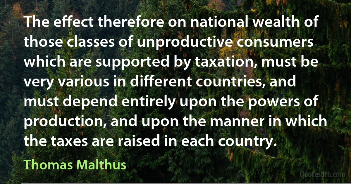 The effect therefore on national wealth of those classes of unproductive consumers which are supported by taxation, must be very various in different countries, and must depend entirely upon the powers of production, and upon the manner in which the taxes are raised in each country. (Thomas Malthus)