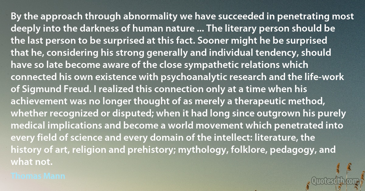 By the approach through abnormality we have succeeded in penetrating most deeply into the darkness of human nature ... The literary person should be the last person to be surprised at this fact. Sooner might he be surprised that he, considering his strong generally and individual tendency, should have so late become aware of the close sympathetic relations which connected his own existence with psychoanalytic research and the life-work of Sigmund Freud. I realized this connection only at a time when his achievement was no longer thought of as merely a therapeutic method, whether recognized or disputed; when it had long since outgrown his purely medical implications and become a world movement which penetrated into every field of science and every domain of the intellect: literature, the history of art, religion and prehistory; mythology, folklore, pedagogy, and what not. (Thomas Mann)