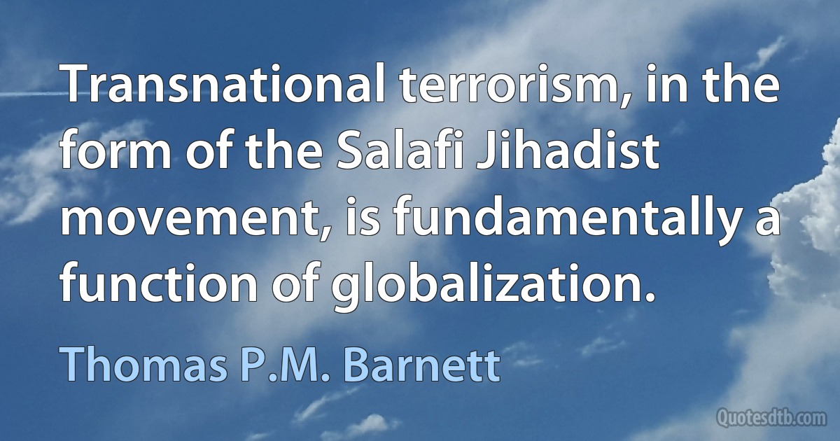 Transnational terrorism, in the form of the Salafi Jihadist movement, is fundamentally a function of globalization. (Thomas P.M. Barnett)