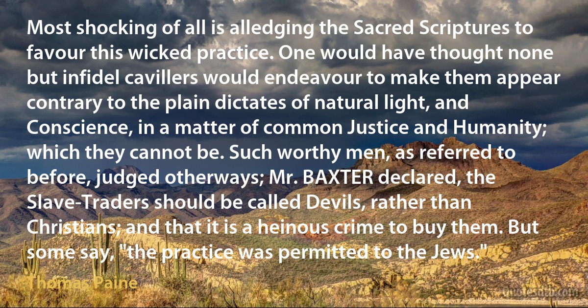 Most shocking of all is alledging the Sacred Scriptures to favour this wicked practice. One would have thought none but infidel cavillers would endeavour to make them appear contrary to the plain dictates of natural light, and Conscience, in a matter of common Justice and Humanity; which they cannot be. Such worthy men, as referred to before, judged otherways; Mr. BAXTER declared, the Slave-Traders should be called Devils, rather than Christians; and that it is a heinous crime to buy them. But some say, "the practice was permitted to the Jews." (Thomas Paine)