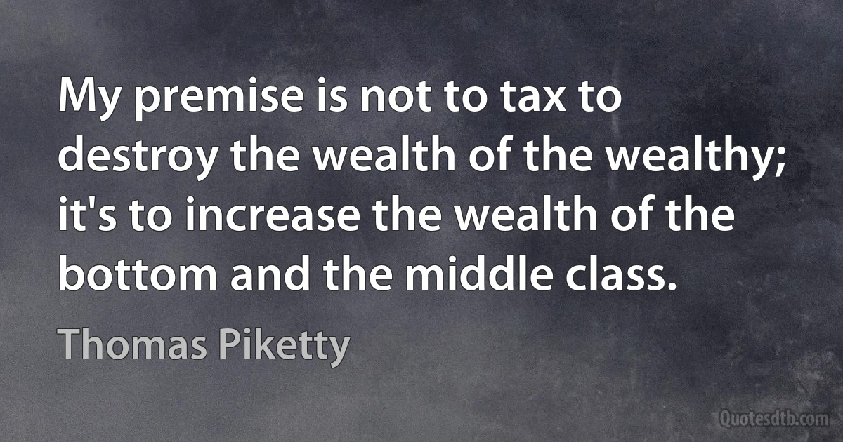 My premise is not to tax to destroy the wealth of the wealthy; it's to increase the wealth of the bottom and the middle class. (Thomas Piketty)