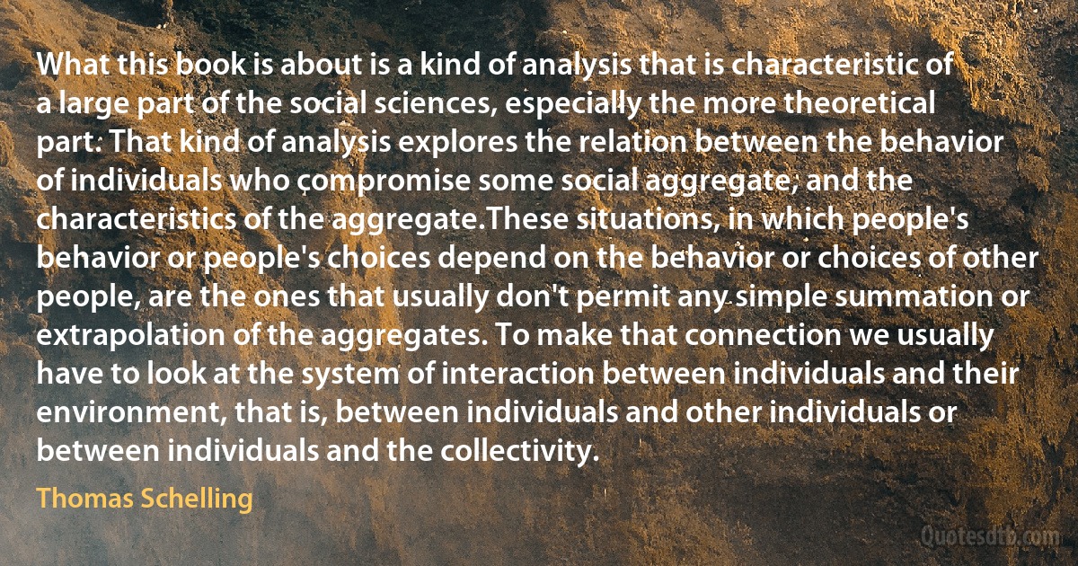 What this book is about is a kind of analysis that is characteristic of a large part of the social sciences, especially the more theoretical part. That kind of analysis explores the relation between the behavior of individuals who compromise some social aggregate, and the characteristics of the aggregate.These situations, in which people's behavior or people's choices depend on the behavior or choices of other people, are the ones that usually don't permit any simple summation or extrapolation of the aggregates. To make that connection we usually have to look at the system of interaction between individuals and their environment, that is, between individuals and other individuals or between individuals and the collectivity. (Thomas Schelling)