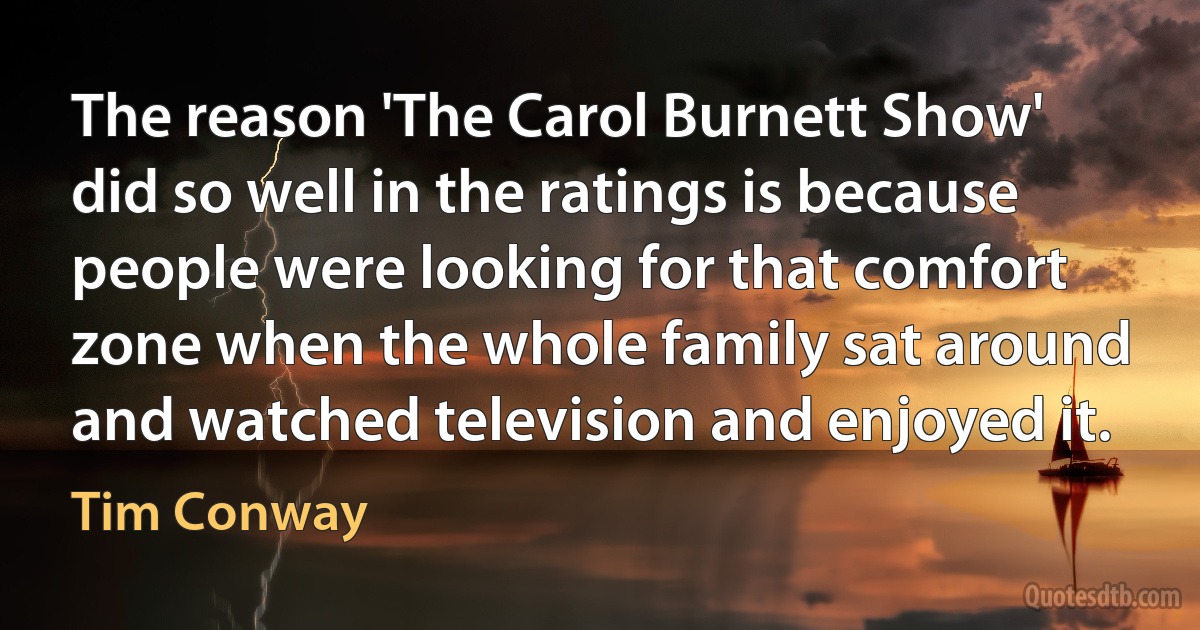 The reason 'The Carol Burnett Show' did so well in the ratings is because people were looking for that comfort zone when the whole family sat around and watched television and enjoyed it. (Tim Conway)