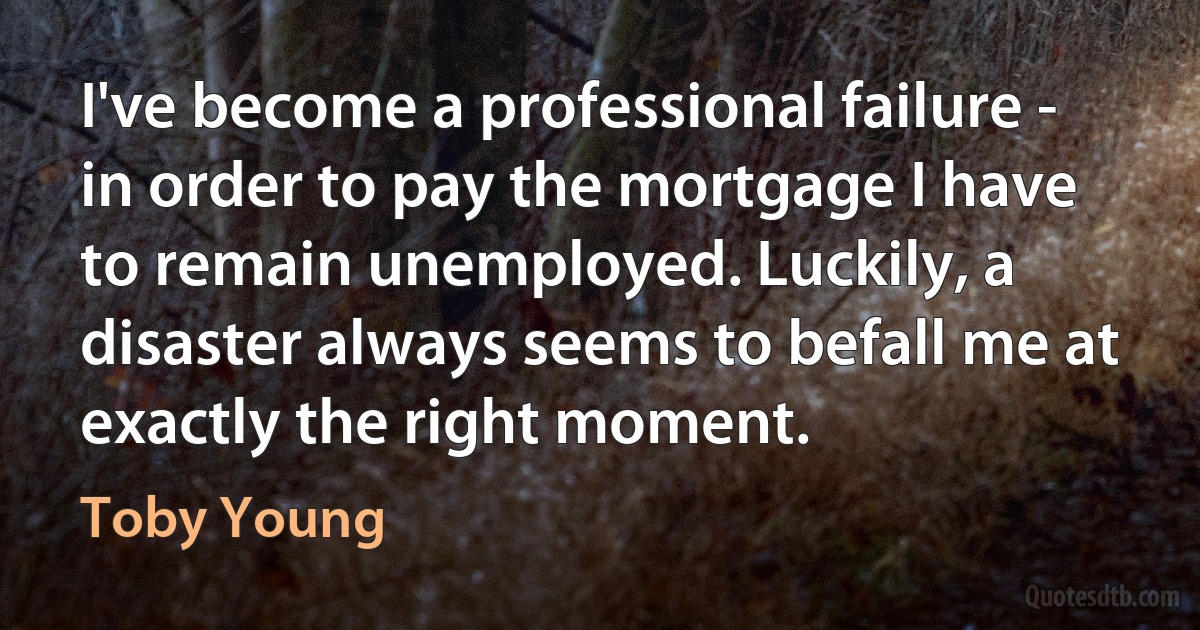 I've become a professional failure - in order to pay the mortgage I have to remain unemployed. Luckily, a disaster always seems to befall me at exactly the right moment. (Toby Young)