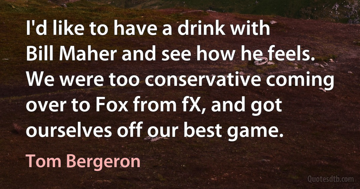 I'd like to have a drink with Bill Maher and see how he feels. We were too conservative coming over to Fox from fX, and got ourselves off our best game. (Tom Bergeron)